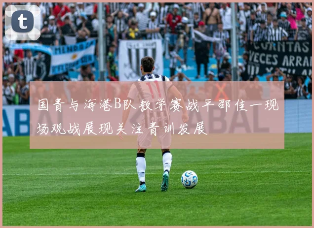 国青与海港B队教学赛战平邵佳一现场观战展现关注青训发展