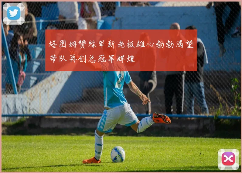 塔图姆赞绿军新老板雄心勃勃渴望带队再创总冠军辉煌
