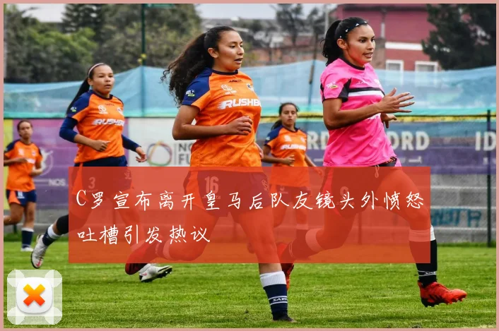 C罗宣布离开皇马后队友镜头外愤怒吐槽引发热议