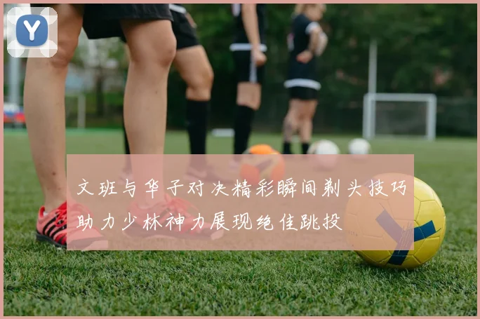 文班与华子对决精彩瞬间剃头技巧助力少林神力展现绝佳跳投