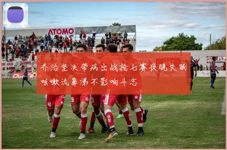 乔治坚决带病出战抢七赛夜晚失眠咳嗽流鼻涕不影响斗志