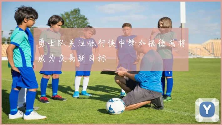 勇士队关注独行侠中锋加福德或将成为交易新目标