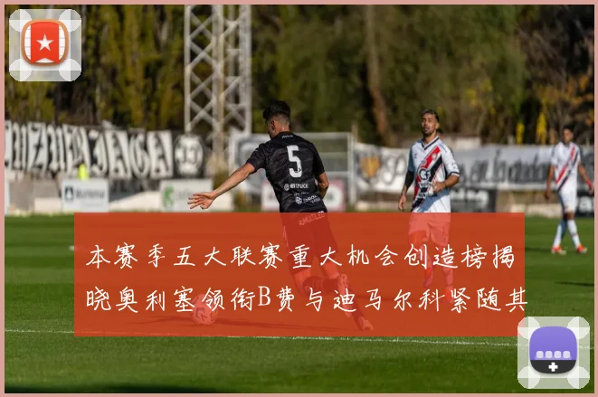 本赛季五大联赛重大机会创造榜揭晓奥利塞领衔B费与迪马尔科紧随其后