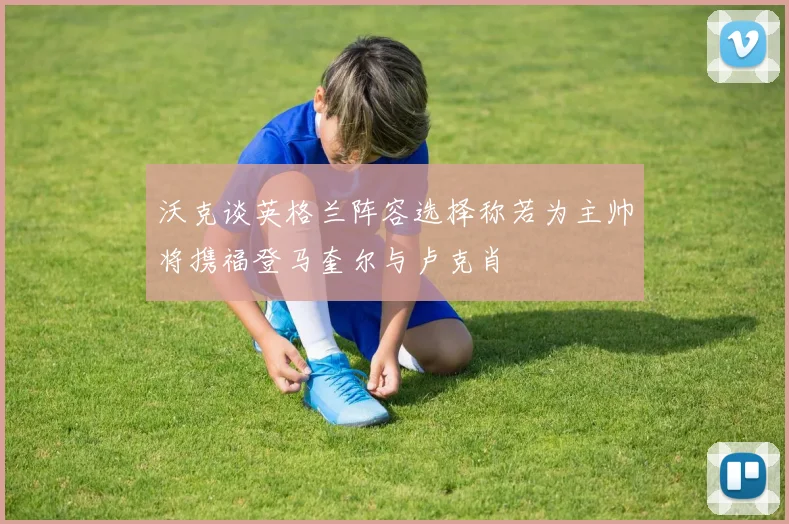 沃克谈英格兰阵容选择称若为主帅将携福登马奎尔与卢克肖