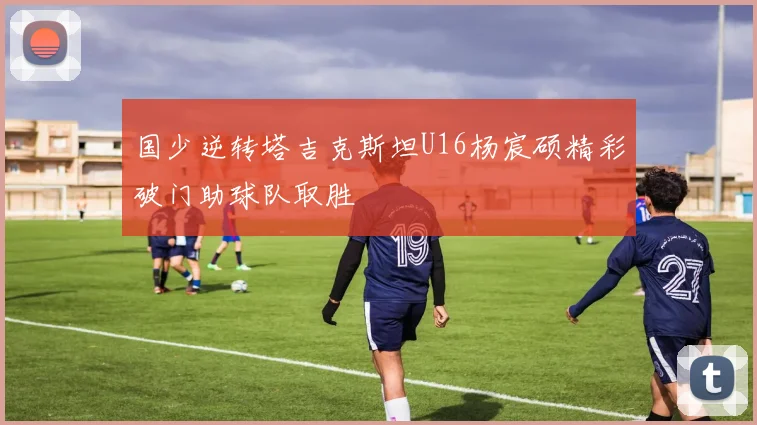 国少逆转塔吉克斯坦U16杨宸硕精彩破门助球队取胜