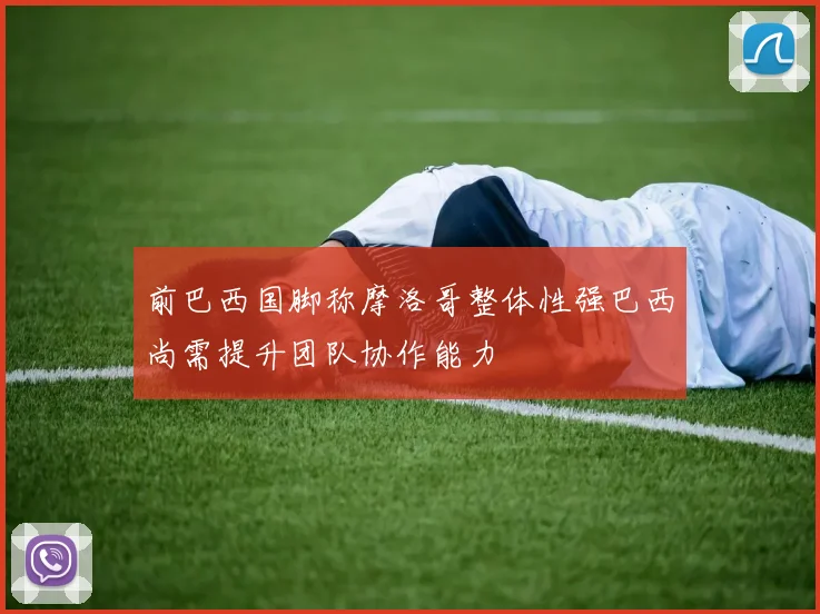 前巴西国脚称摩洛哥整体性强巴西尚需提升团队协作能力