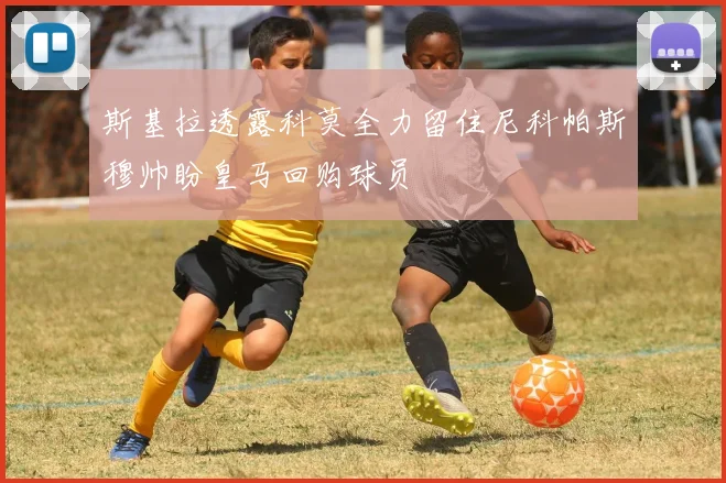 斯基拉透露科莫全力留住尼科帕斯穆帅盼皇马回购球员